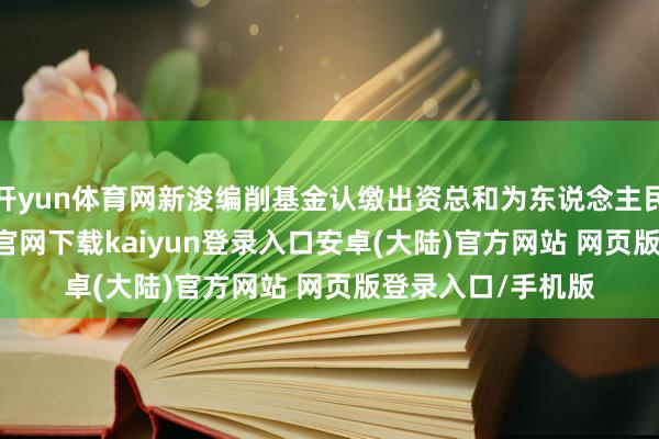 开yun体育网新浚编削基金认缴出资总和为东说念主民币101-开云app官网下载kaiyun登录入口安卓(大陆)官方网站 网页版登录入口/手机版