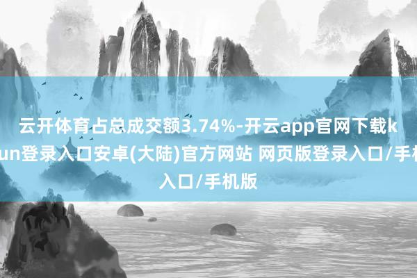 云开体育占总成交额3.74%-开云app官网下载kaiyun登录入口安卓(大陆)官方网站 网页版登录入口/手机版