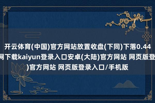 开云体育(中国)官方网站放置收盘(下同)下落0.44%-开云app官网下载kaiyun登录入口安卓(大陆)官方网站 网页版登录入口/手机版