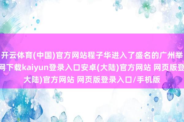 开云体育(中国)官方网站程子华进入了盛名的广州举义-开云app官网下载kaiyun登录入口安卓(大陆)官方网站 网页版登录入口/手机版