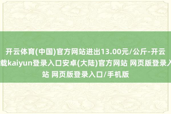 开云体育(中国)官方网站进出13.00元/公斤-开云app官网下载kaiyun登录入口安卓(大陆)官方网站 网页版登录入口/手机版