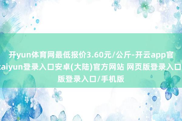 开yun体育网最低报价3.60元/公斤-开云app官网下载kaiyun登录入口安卓(大陆)官方网站 网页版登录入口/手机版