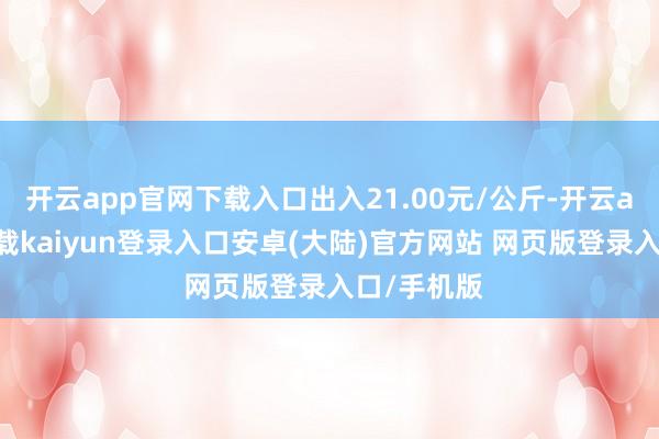 开云app官网下载入口出入21.00元/公斤-开云app官网下载kaiyun登录入口安卓(大陆)官方网站 网页版登录入口/手机版