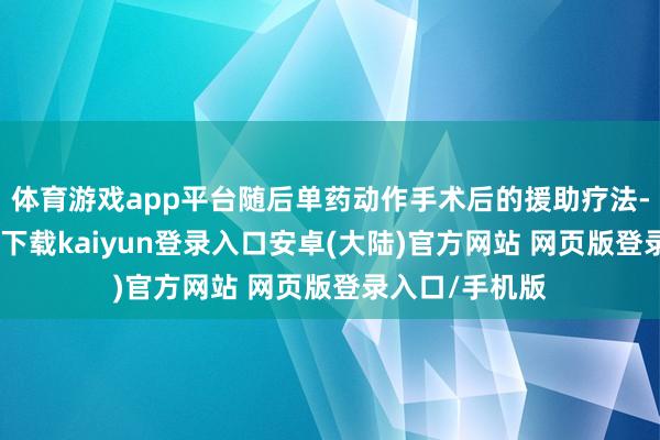 体育游戏app平台随后单药动作手术后的援助疗法-开云app官网下载kaiyun登录入口安卓(大陆)官方网站 网页版登录入口/手机版