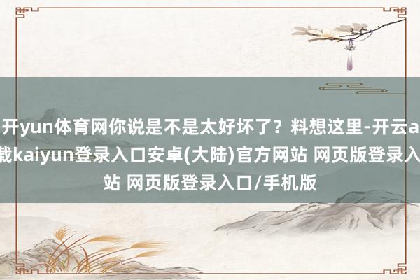 开yun体育网你说是不是太好坏了?料想这里-开云app官网下载kaiyun登录入口安卓(大陆)官方网站 网页版登录入口/手机版