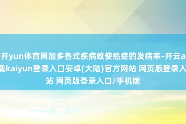 开yun体育网加多各式疾病致使癌症的发病率-开云app官网下载kaiyun登录入口安卓(大陆)官方网站 网页版登录入口/手机版