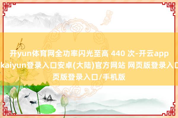 开yun体育网全功率闪光至高 440 次-开云app官网下载kaiyun登录入口安卓(大陆)官方网站 网页版登录入口/手机版