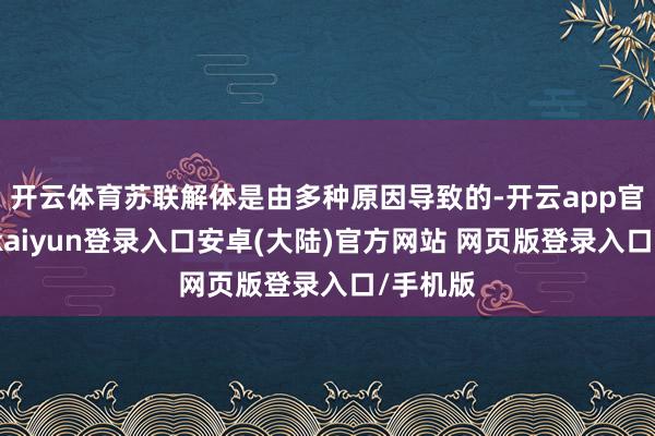 开云体育苏联解体是由多种原因导致的-开云app官网下载kaiyun登录入口安卓(大陆)官方网站 网页版登录入口/手机版
