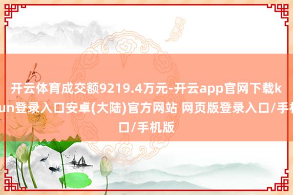 开云体育成交额9219.4万元-开云app官网下载kaiyun登录入口安卓(大陆)官方网站 网页版登录入口/手机版
