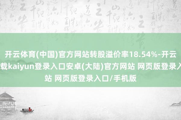 开云体育(中国)官方网站转股溢价率18.54%-开云app官网下载kaiyun登录入口安卓(大陆)官方网站 网页版登录入口/手机版