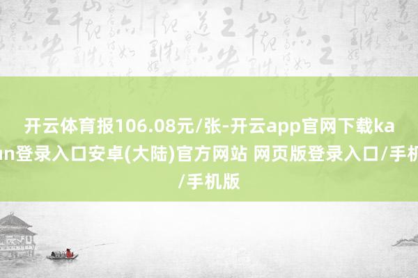 开云体育报106.08元/张-开云app官网下载kaiyun登录入口安卓(大陆)官方网站 网页版登录入口/手机版