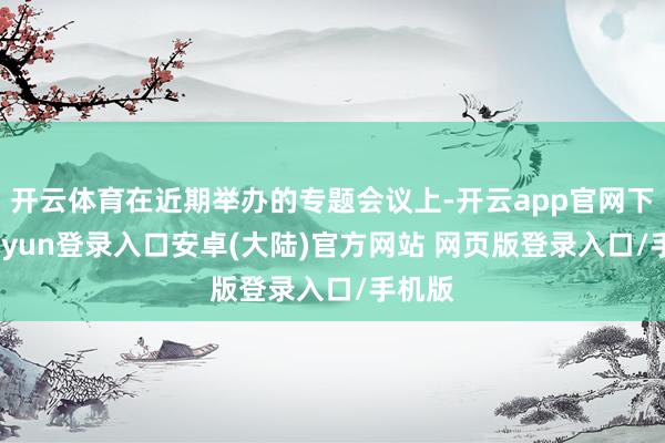开云体育在近期举办的专题会议上-开云app官网下载kaiyun登录入口安卓(大陆)官方网站 网页版登录入口/手机版