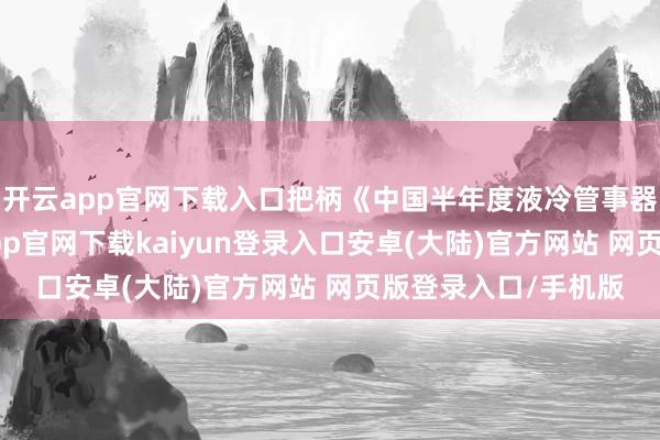 开云app官网下载入口把柄《中国半年度液冷管事器商场》申诉-开云app官网下载kaiyun登录入口安卓(大陆)官方网站 网页版登录入口/手机版