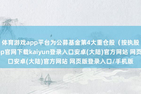 体育游戏app平台为公募基金第4大重仓股（按执股市值排序）-开云app官网下载kaiyun登录入口安卓(大陆)官方网站 网页版登录入口/手机版