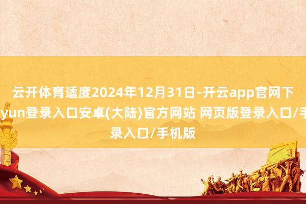 云开体育适度2024年12月31日-开云app官网下载kaiyun登录入口安卓(大陆)官方网站 网页版登录入口/手机版
