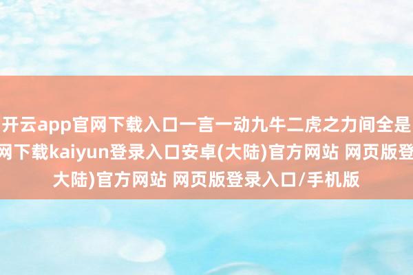 开云app官网下载入口一言一动九牛二虎之力间全是戏-开云app官网下载kaiyun登录入口安卓(大陆)官方网站 网页版登录入口/手机版