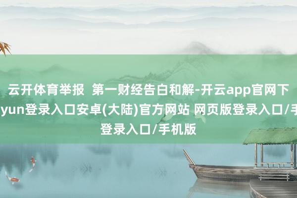 云开体育举报 第一财经告白和解-开云app官网下载kaiyun登录入口安卓(大陆)官方网站 网页版登录入口/手机版