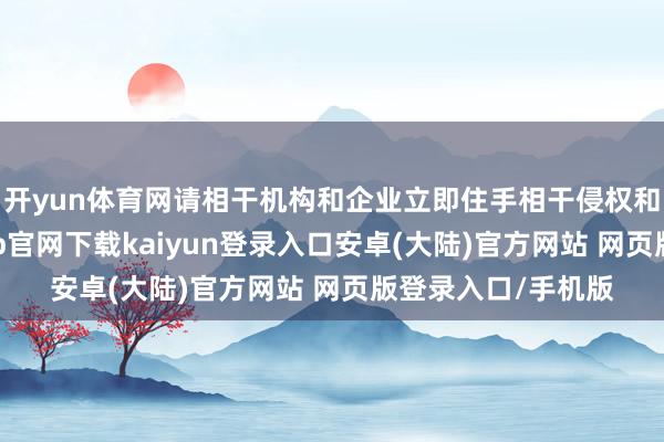 开yun体育网请相干机构和企业立即住手相干侵权和坐法行径-开云app官网下载kaiyun登录入口安卓(大陆)官方网站 网页版登录入口/手机版