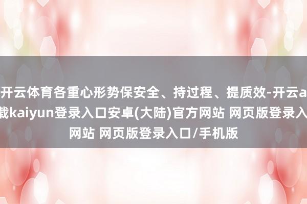 开云体育各重心形势保安全、持过程、提质效-开云app官网下载kaiyun登录入口安卓(大陆)官方网站 网页版登录入口/手机版