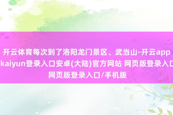 开云体育每次到了洛阳龙门景区、武当山-开云app官网下载kaiyun登录入口安卓(大陆)官方网站 网页版登录入口/手机版