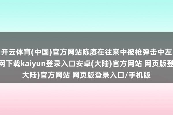 开云体育(中国)官方网站陈赓在往来中被枪弹击中左腿-开云app官网下载kaiyun登录入口安卓(大陆)官方网站 网页版登录入口/手机版