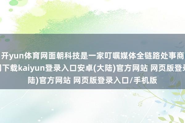 开yun体育网面朝科技是一家叮嘱媒体全链路处事商-开云app官网下载kaiyun登录入口安卓(大陆)官方网站 网页版登录入口/手机版