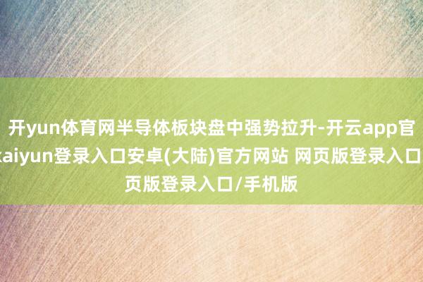 开yun体育网半导体板块盘中强势拉升-开云app官网下载kaiyun登录入口安卓(大陆)官方网站 网页版登录入口/手机版