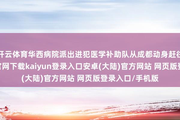 开云体育华西病院派出进犯医学补助队从成都动身赶往震区-开云app官网下载kaiyun登录入口安卓(大陆)官方网站 网页版登录入口/手机版