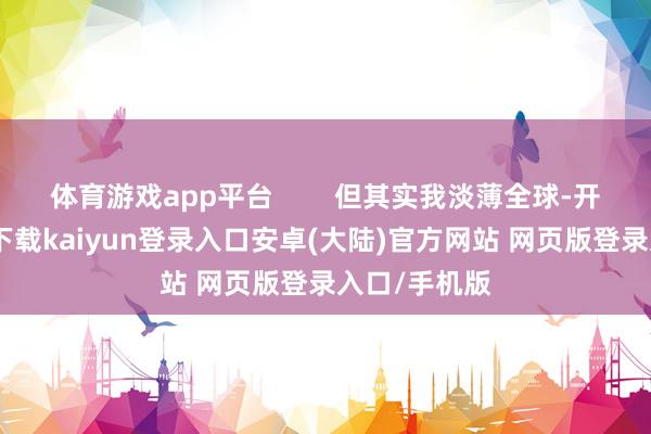 体育游戏app平台 但其实我淡薄全球-开云app官网下载kaiyun登录入口安卓(大陆)官方网站 网页版登录入口/手机版
