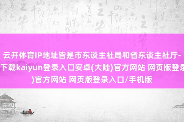 云开体育IP地址皆是市东谈主社局和省东谈主社厅-开云app官网下载kaiyun登录入口安卓(大陆)官方网站 网页版登录入口/手机版
