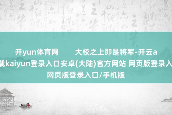 开yun体育网 大校之上即是将军-开云app官网下载kaiyun登录入口安卓(大陆)官方网站 网页版登录入口/手机版