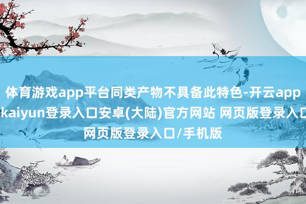 体育游戏app平台同类产物不具备此特色-开云app官网下载kaiyun登录入口安卓(大陆)官方网站 网页版登录入口/手机版