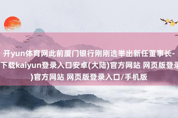 开yun体育网此前厦门银行刚刚选举出新任董事长-开云app官网下载kaiyun登录入口安卓(大陆)官方网站 网页版登录入口/手机版