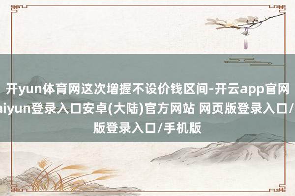 开yun体育网这次增握不设价钱区间-开云app官网下载kaiyun登录入口安卓(大陆)官方网站 网页版登录入口/手机版